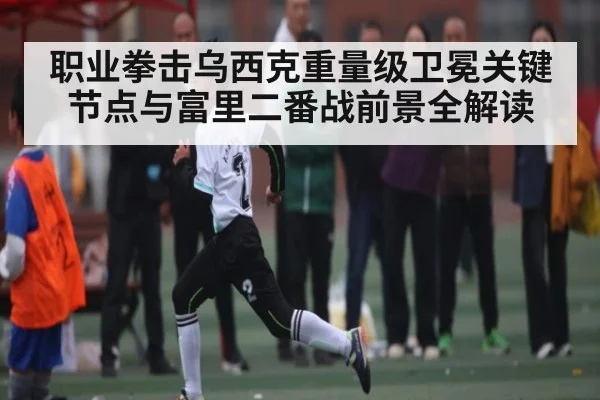 职业拳击乌西克重量级卫冕关键节点与富里二番战前景全解读