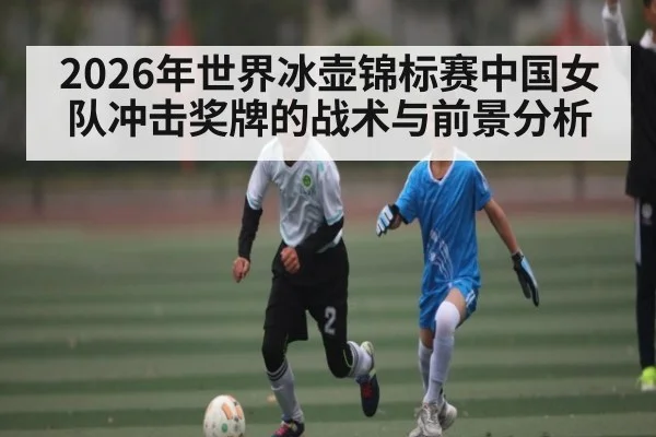 2026年世界冰壶锦标赛中国女队冲击奖牌的战术与前景分析